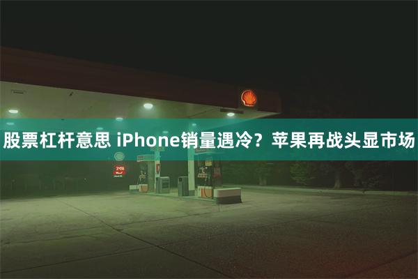股票杠杆意思 iPhone销量遇冷？苹果再战头显市场