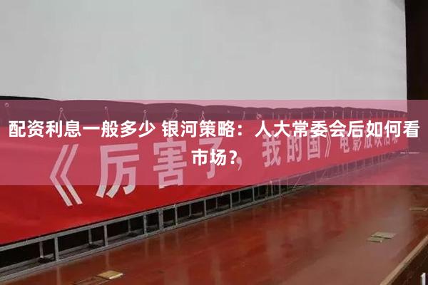 配资利息一般多少 银河策略：人大常委会后如何看市场？