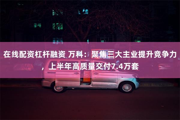 在线配资杠杆融资 万科：聚焦三大主业提升竞争力，上半年高质量交付7.4万套