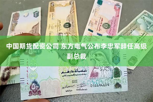 中国期货配资公司 东方电气公布李忠军辞任高级副总裁