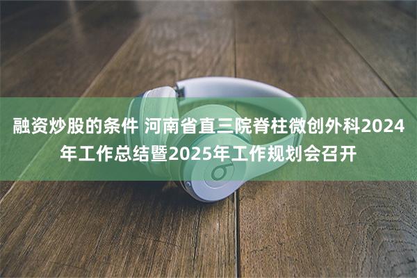 融资炒股的条件 河南省直三院脊柱微创外科2024年工作总结暨2025年工作规划会召开