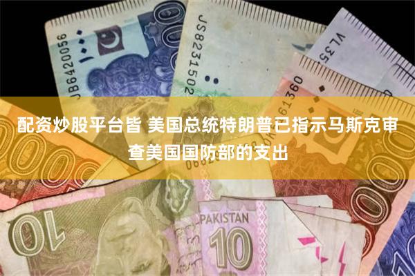 配资炒股平台皆 美国总统特朗普已指示马斯克审查美国国防部的支出