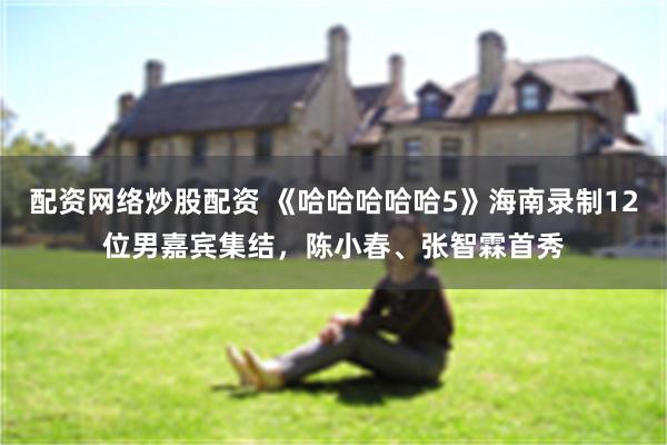 配资网络炒股配资 《哈哈哈哈哈5》海南录制12位男嘉宾集结，陈小春、张智霖首秀