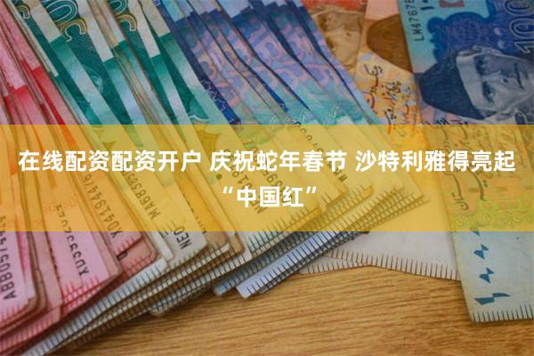 在线配资配资开户 庆祝蛇年春节 沙特利雅得亮起“中国红”