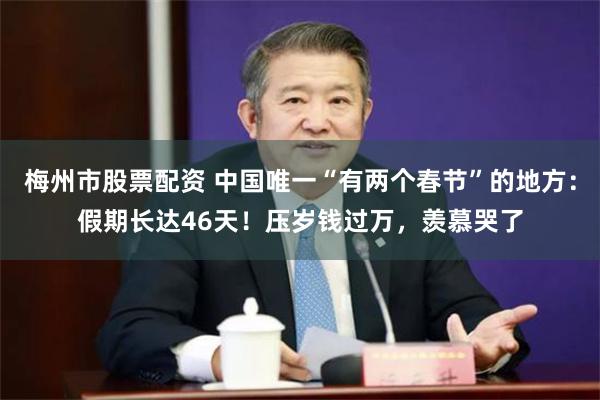 梅州市股票配资 中国唯一“有两个春节”的地方：假期长达46天！压岁钱过万，羡慕哭了