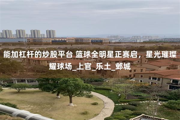 能加杠杆的炒股平台 篮球全明星正赛启，星光璀璨耀球场_上官_乐土_邺城