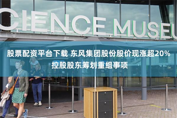 股票配资平台下载 东风集团股份股价现涨超20% 控股股东筹划重组事项