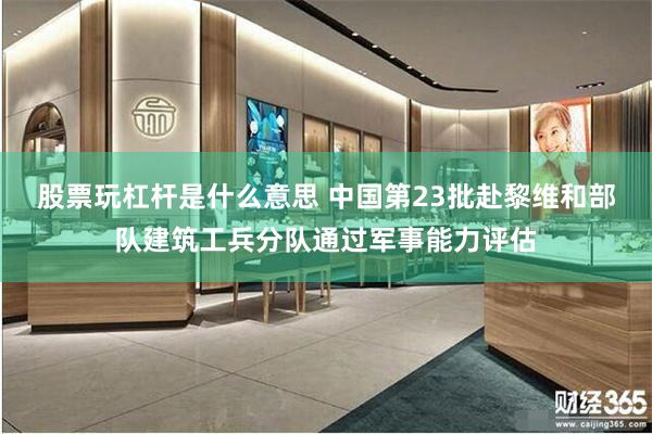 股票玩杠杆是什么意思 中国第23批赴黎维和部队建筑工兵分队通过军事能力评估