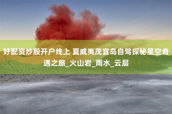 好配资炒股开户线上 夏威夷茂宜岛自驾探秘星空奇遇之旅_火山岩_雨水_云层