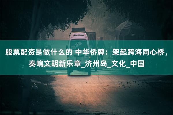 股票配资是做什么的 中华侨牌：架起跨海同心桥，奏响文明新乐章_济州岛_文化_中国