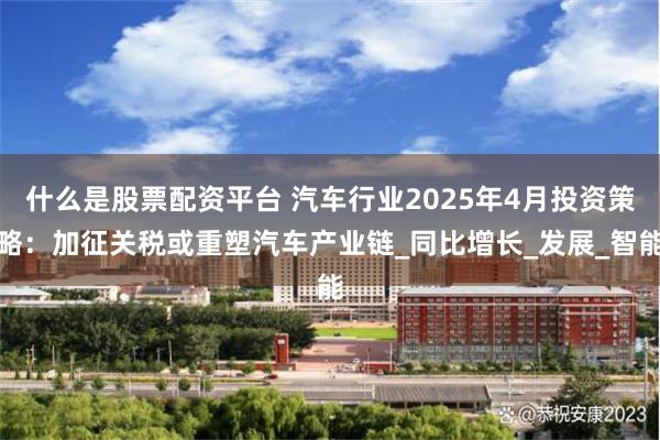 什么是股票配资平台 汽车行业2025年4月投资策略：加征关税或重塑汽车产业链_同比增长_发展_智能
