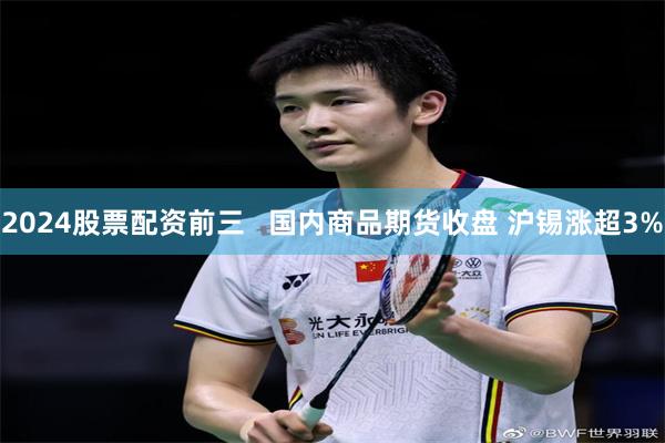 2024股票配资前三   国内商品期货收盘 沪锡涨超3%