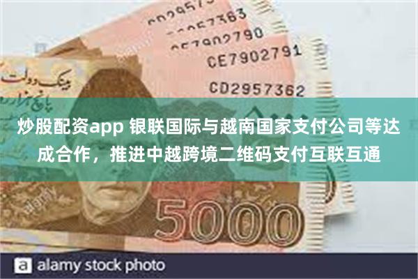 炒股配资app 银联国际与越南国家支付公司等达成合作，推进中越跨境二维码支付互联互通