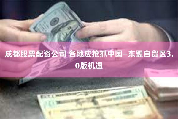 成都股票配资公司 各地应抢抓中国—东盟自贸区3.0版机遇