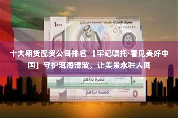 十大期货配资公司排名 【牢记嘱托·看见美好中国】守护洱海清波，让美景永驻人间