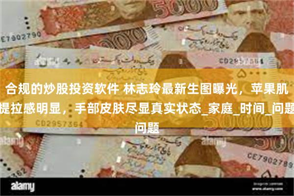合规的炒股投资软件 林志玲最新生图曝光，苹果肌提拉感明显，手部皮肤尽显真实状态_家庭_时间_问题
