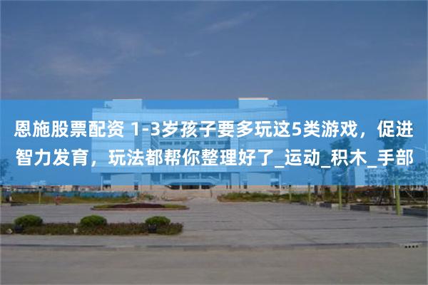 恩施股票配资 1-3岁孩子要多玩这5类游戏，促进智力发育，玩法都帮你整理好了_运动_积木_手部