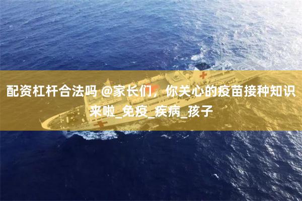 配资杠杆合法吗 @家长们，你关心的疫苗接种知识来啦_免疫_疾病_孩子