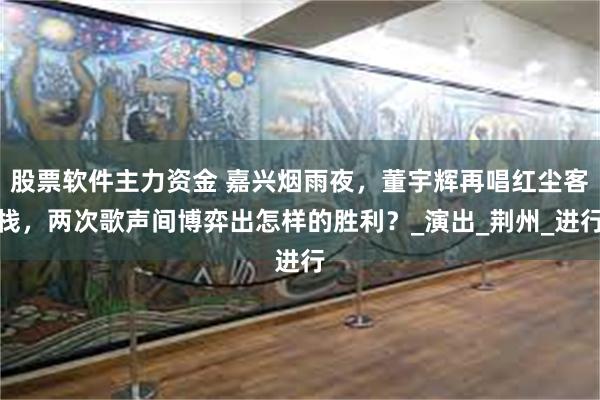 股票软件主力资金 嘉兴烟雨夜，董宇辉再唱红尘客栈，两次歌声间博弈出怎样的胜利？_演出_荆州_进行