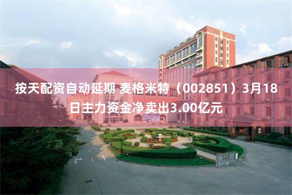 按天配资自动延期 麦格米特（002851）3月18日主力资金净卖出3.00亿元