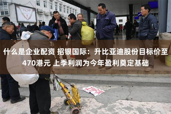 什么是企业配资 招银国际：升比亚迪股份目标价至470港元 上季利润为今年盈利奠定基础