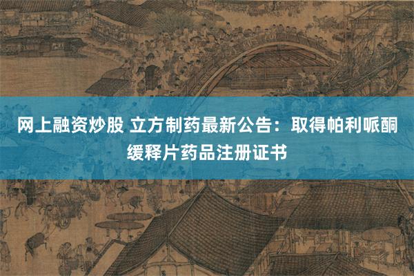 网上融资炒股 立方制药最新公告：取得帕利哌酮缓释片药品注册证书
