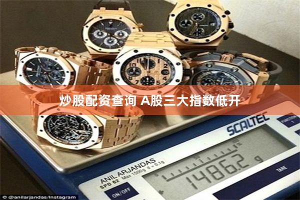 炒股配资查询 A股三大指数低开