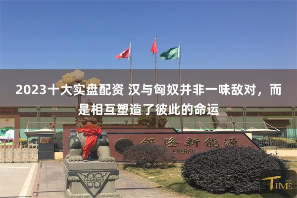 2023十大实盘配资 汉与匈奴并非一味敌对，而是相互塑造了彼此的命运