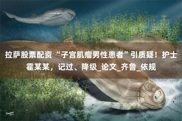 拉萨股票配资 “子宫肌瘤男性患者”引质疑！护士霍某某，记过、降级_论文_齐鲁_依规
