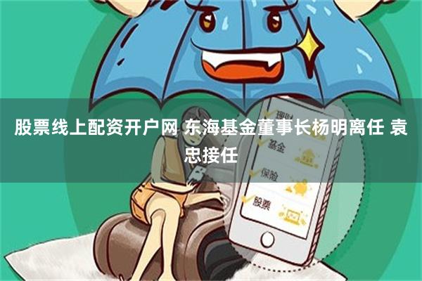 股票线上配资开户网 东海基金董事长杨明离任 袁忠接任