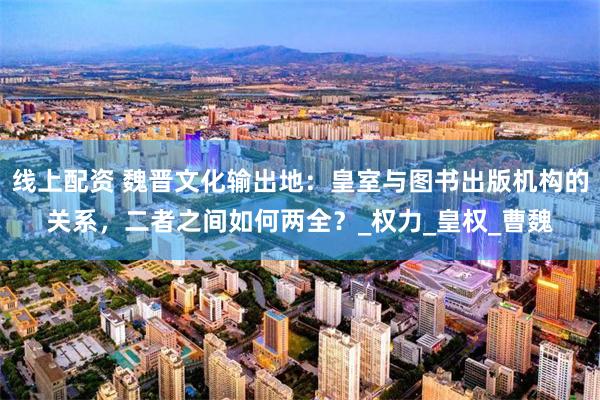 线上配资 魏晋文化输出地：皇室与图书出版机构的关系，二者之间如何两全？_权力_皇权_曹魏