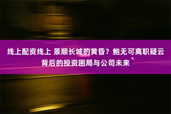 线上配资线上 景顺长城的黄昏？鲍无可离职疑云背后的投资困局与公司未来