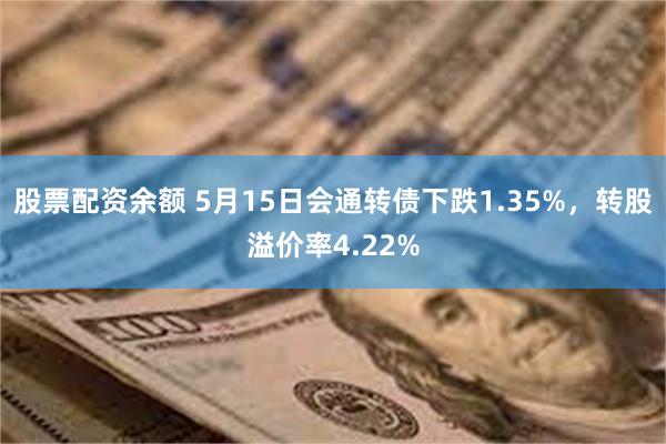 股票配资余额 5月15日会通转债下跌1.35%，转股溢价率4.22%