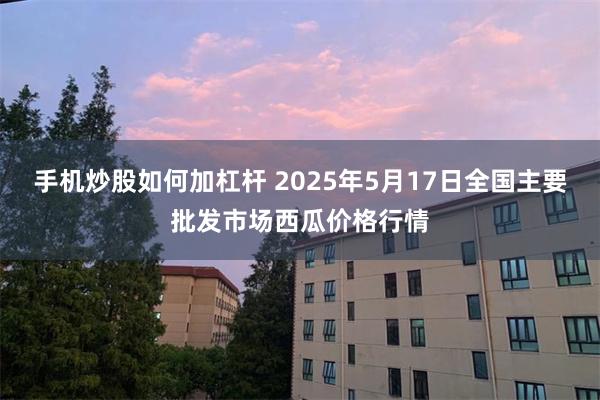 手机炒股如何加杠杆 2025年5月17日全国主要批发市场西瓜价格行情