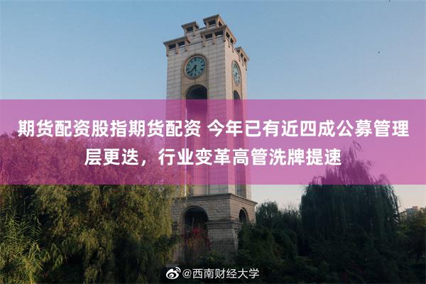 期货配资股指期货配资 今年已有近四成公募管理层更迭，行业变革高管洗牌提速