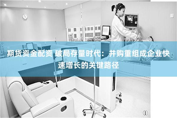 期货资金配资 破局存量时代：并购重组成企业快速增长的关键路径
