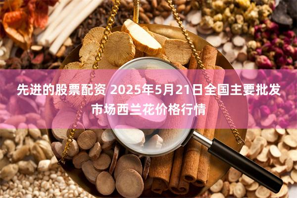 先进的股票配资 2025年5月21日全国主要批发市场西兰花价格行情
