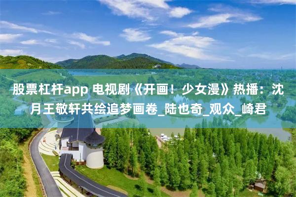 股票杠杆app 电视剧《开画！少女漫》热播：沈月王敬轩共绘追梦画卷_陆也奇_观众_崎君