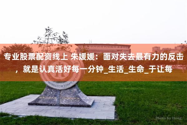 专业股票配资线上 朱媛媛：面对失去最有力的反击，就是认真活好每一分钟_生活_生命_于让每