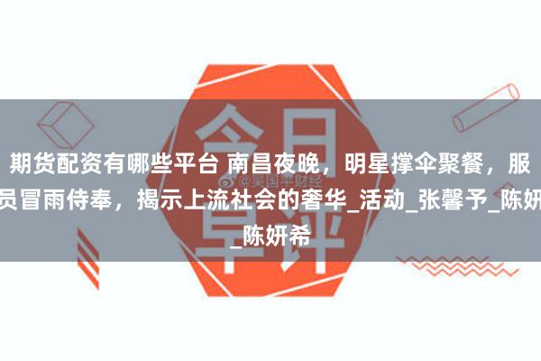 期货配资有哪些平台 南昌夜晚，明星撑伞聚餐，服务员冒雨侍奉，揭示上流社会的奢华_活动_张馨予_陈妍希