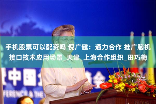 手机股票可以配资吗 倪广健：通力合作 推广脑机接口技术应用场景_天津_上海合作组织_田巧梅