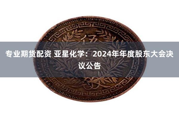 专业期货配资 亚星化学：2024年年度股东大会决议公告
