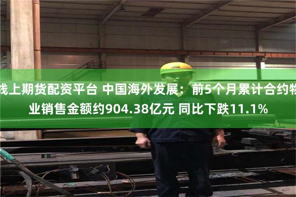 线上期货配资平台 中国海外发展：前5个月累计合约物业销售金额约904.38亿元 同比下跌11.1%