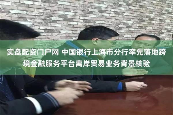 实盘配资门户网 中国银行上海市分行率先落地跨境金融服务平台离岸贸易业务背景核验