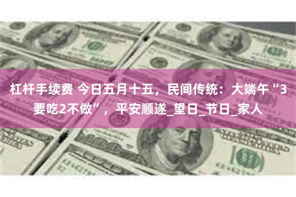 杠杆手续费 今日五月十五，民间传统：大端午“3要吃2不做”，平安顺遂_望日_节日_家人