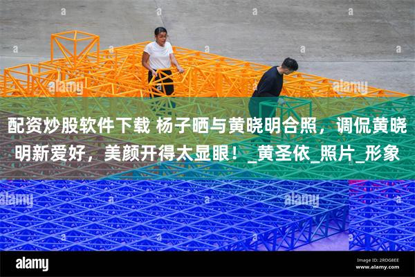 配资炒股软件下载 杨子晒与黄晓明合照，调侃黄晓明新爱好，美颜开得太显眼！_黄圣依_照片_形象