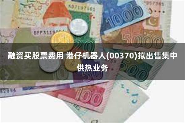 融资买股票费用 港仔机器人(00370)拟出售集中供热业务