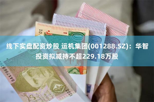 线下实盘配资炒股 运机集团(001288.SZ)：华智投资拟减持不超229.18万股