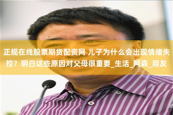 正规在线股票期货配资网 儿子为什么会出现情绪失控？明白这些原因对父母很重要_生活_阿森_朋友