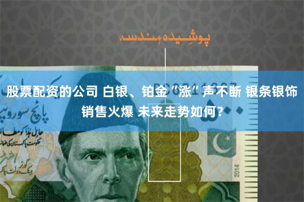 股票配资的公司 白银、铂金“涨”声不断 银条银饰销售火爆 未来走势如何？